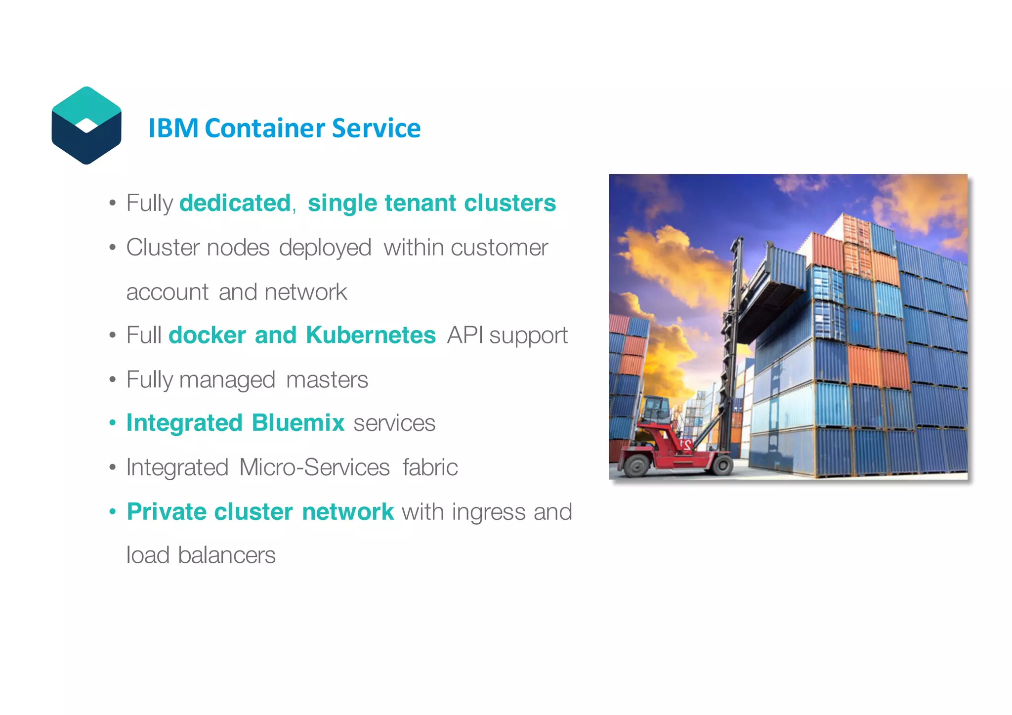 11© IBM Corporation
IBM	Container	Service
• Fully dedicated, single tenant clusters
• Cluster nodes deployed within customer
account and network
• Full docker and Kubernetes API support
• Fully managed masters
• Integrated Bluemix services
• Integrated Micro-Services fabric
• Private cluster network with ingress and
load balancers
 