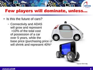4JamaicaCAR
Few players will dominate, unless...
● Is this the future of cars?
– Connectivity and ADAS
will grow and represent
>10% of the total cost
of possession of a car
over 5 years, while the
base price (purchasing price of the car)
will shrink and represent 40%*
* Source: McKinsey
 