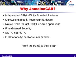 6JamaicaCAR
Why JamaicaCAR?
● Independent / Plain-White Branded Platform
● Lightweight: plug it, keep your hardware
● Native Code for fast, 100% up-time operations
● Fine Grained Security
● SOTA, not FOTA
● Full Portability: hardware independent
“from the Punto to the Ferrari”
 