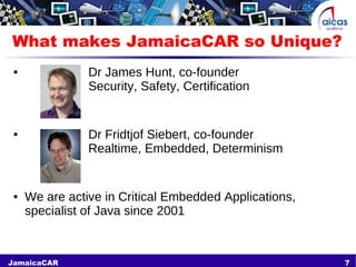 7JamaicaCAR
What makes JamaicaCAR so Unique?
● Dr James Hunt, co-founder
Security, Safety, Certification
● Dr Fridtjof Siebert, co-founder
Realtime, Embedded, Determinism
● We are active in Critical Embedded Applications,
specialist of Java since 2001
 