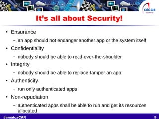 9JamaicaCAR
It’s all about Security!
● Ensurance
– an app should not endanger another app or the system itself
● Confidentiality
– nobody should be able to read-over-the-shoulder
● Integrity
– nobody should be able to replace-tamper an app
● Authenticity
– run only authenticated apps
● Non-repudiation
– authenticated apps shall be able to run and get its resources
allocated
 