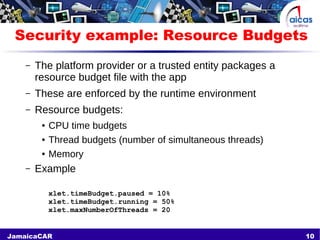 10JamaicaCAR
Security example: Resource Budgets
– The platform provider or a trusted entity packages a
resource budget file with the app
– These are enforced by the runtime environment
– Resource budgets:
● CPU time budgets
● Thread budgets (number of simultaneous threads)
● Memory
– Example
xlet.timeBudget.paused = 10%
xlet.timeBudget.running = 50%
xlet.maxNumberOfThreads = 20
 