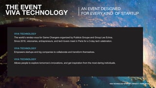 THE EVENT
VIVA TECHNOLOGY
VIVA TECHNOLOGY
The world’s rendez-vous for Game Changers organized by Publicis Groupe and Group Les Echos.
Since 2016, visionaries, entrepreneurs, and tech lovers meet in Paris for a 3-day tech celebration.
VIVA TECHNOLOGY
Empowers startups and big companies to collaborate and transform themselves.
VIVA TECHNOLOGY
Allows people to explore tomorrow’s innovations, and get inspiration from the most daring individuals.
AN EVENT DESIGNED
FOR EVERY KIND OF STARTUP
VIVA TECHNOLOGY STARTUP CONNECT / PARIS 2017
 