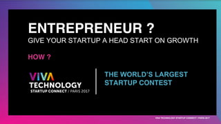 ENTREPRENEUR ?
GIVE YOUR STARTUP A HEAD START ON GROWTH
HOW ?
THE WORLD’S LARGEST
STARTUP CONTEST
VIVA TECHNOLOGY STARTUP CONNECT / PARIS 2017
 