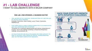 #1 - LAB CHALLENGE
ONE LAB = ONE SPONSOR = A BUSINESS SECTOR
▪ THE LAB REFLECTS A VERTICAL CROSS-SECTION OF A SECTOR LED
BY AN EXCLUSIVE PARTNER
Examples: Automotive, Urban mobility, Luxury, Fintech, Automotive,
Healthtech etc.
▪ FOR THREE DAYS, A LAB IS A SPACE DEDICATED TO CO-INNOVATION
AND COLLABORATION WITH STARTUPS
The partner can in particular organise pitches with startups, presentations of
its group, one-on-one meetings, workshops, entrepreneur/intrapreneur
meetings, announcements, etc.
▪ 32 TO 64 STARTUPS ARE SELECTED BASED ON THEIR CAPACITY TO
RISE TO THE REAL CHALLENGES OF DIGITAL TRANSFORMATION
AND THE PARTNER’S INNOVATION RESEARCH
I WANT TO COLLABORATE WITH A MAJOR COMPANY
 