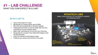 #1 - LAB CHALLENGE
BE IN A LAB TO:
▪ Have a free booth for 3 days
▪ Beneficiate of 4 tickets (gross value €1960)
▪ Be in the event program & on the event website
▪ Collaborate and build commercial deals with the main
corporations of your business sector
▪ Meet major international VCs and find your financing
▪ Showcase the concept of your latest technology to over
50,000 attendees
▪ Catch the interest of international media
▪ Publicize your product and activity to the public
WHAT YOU CAN EXPECT IN A LAB?
 