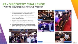 #2 - DISCOVERY CHALLENGE
I WANT TO SHOWCASE MY INNOVATIVE PRODUCT
DRONES
VIRTUAL REALITY
MUSIC & AUDIO INNOVATION
3D PRINTING
ROBOTICS
● During this event startups will have the opportunity to show
their latest innovations in a 950 m2 "Discovery Zone".
● This fascinating area is dedicated to showcase the most
incredible technologies of tomorrow, from drones and robots
to virtual reality and hardware.
● VivaTech is looking for unique startups with innovative
products that visitors can try and experience themselves.
● This challenge will select the most innovative startups and
products with the unique opportunity to exhibit for free in the
VivaTech Discovery Zone during 3 days.
 