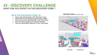#2 - DISCOVERY CHALLENGE
BE IN THE DISCOVERY ZONE TO :
▪ Have a free startup booth in the “Discovery” zone
▪ Beneficiate of 4 accreditations (gross value €1960)
▪ Have a time slot for demonstration in the Tech Arena
▪ Be in the event program & on the event website
▪ Have the official label “Selection of Viva Technology”
WHAT CAN YOU EXPECT IN THE DISCOVERY ZONE ?
STARTUP BOOTH
DISCOVERY ZONE (Non-binding visual)
TECH ARENA
 