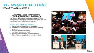 #3 - AWARD CHALLENGE
▪ AN AWARD = A BID FOR STARTUPS
▪ A PITCH OPPORTUNITY AT VIVATECH
The sponsor will have the opportunity to select 5 to 10
startups to have them pitch in their dedicated pitch zone for
1.5 hours on one of the 3 days at VivaTech
BE SELECTED FOR AN AWARD:
▪ Beneficiate of 2 tickets (gross value €980)
▪ Win a slot for acceleration, mentorship or financing
program
▪ Have an exceptional visibility
▪ Generate new qualified leads
▪ Have a unique presence at Viva Technology
▪ Be in the event program & on the event website
I WANT TO WIN AN AWARD
 
