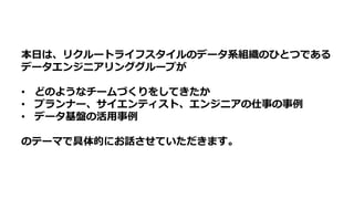 本⽇は、リクルートライフスタイルのデータ系組織のひとつである
データエンジニアリンググループが
• どのようなチームづくりをしてきたか
• プランナー、サイエンティスト、エンジニアの仕事の事例
• データ基盤の活⽤事例
のテーマで具体的にお話させていただきます。
 