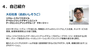 ４．⾃⼰紹介
リクルートライフスタイル
デベロップメントデザインユニット
データエンジニアリンググループ マネージャー
⼤⽯壮吾（おおいしそうご）
２００１年リクルートグループ中途入社。情報誌システムのエンジニアとして入社後、ネットサービスの
開発、新規事業開発などの経て現職。
リクルートライフスタイルでデータエンジニアリンググループのグループマネージャーを担当すると同
時に、グループ会社のリクルートコミュニケーションズにてエンジニア組織の責任者も兼任。
優れたエンジニアとそのチームが収益に直接貢献できるようなプロダクト、仕事、組織を創り出すこと
がモチベーション。
 