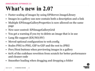 • Faster scaling of images by using EPiServer.ImageLibrary
• Images in a gallery can now contain both a description and a link
• Multiple EPiImageGalleryProperties is now allowed on the same
page
• New user control: EPiImageGalleryGrid
• You get a warning if you try to delete an image that is in use
• Lang file support (EN/NO/SV)
• Moved optional configuration to web.config
• Scales PNG to PNG, GIF to GIF and the rest to JPEG
• Prev/Next buttons when previewing images in a gallery
• 60% of the codebase rewritten from scratch for better performance
and cleaner code
• Smoother loading when dragging and dropping a folder
28.01.2015 © MAKING WAVES 2
What’s new in 2.0?
ANNOUNCING: EPIIMAGE 2.0
 