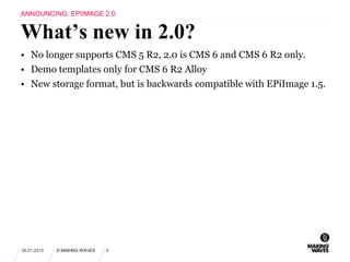 • No longer supports CMS 5 R2, 2.0 is CMS 6 and CMS 6 R2 only.
• Demo templates only for CMS 6 R2 Alloy
• New storage format, but is backwards compatible with EPiImage 1.5.
28.01.2015 © MAKING WAVES 3
What’s new in 2.0?
ANNOUNCING: EPIIMAGE 2.0
 