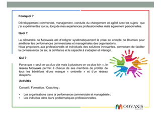 Pourquoi ?
Développement commercial, management, conduite du changement et agilité sont les sujets que
j’ai expérimentés tout au long de mes expériences professionnelles mais également personnelles.
Quoi ?
La démarche de Moovaxis est d’intégrer systématiquement la prise en compte de l’humain pour
améliorer les performances commerciales et managériales des organisations.
Nous proposons aux professionnels et individuels des solutions innovantes, permettant de faciliter
la connaissance de soi, la confiance et la capacité à s’adapter et interagir.
Qui ?
Parce que « seul on va plus vite mais à plusieurs on va plus loin », le
réseau Moovaxis permet à chacun de ses membres de profiter de
tous les bénéfices d’une marque « ombrelle » et d’un réseau
d’experts.
Activités
Conseil / Formation / Coaching :
• Les organisations dans la performance commerciale et managériale ;
• Les individus dans leurs problématiques professionnelles.
 