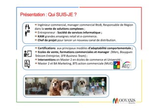 Présentation : Qui SUIS-JE ?
Certifications aux	principaux	modèles	d’adaptabilité	comportementale	;
Ecoles	de	vente,	formations	commerciales	et	manager		(Mars,	Bouygues	
Telecom	Entreprise,	SFR	Business	Team)	;
Interventions en	Master	2	en	écoles	de	commerce	et	Université	;
Master	2	et	BA	Marketing,	BTS	action	commerciale	(MUC).
Ingénieur	commercial,	manager	commercial	BtoB,	Responsable	de	Région	
dans	la	vente	de	solutions	complexes	;
Entrepreneur	:	Société	de	services	informatique	;
KAM	grandes	enseignes	retail et	e-commerce.
Chef	de	projet pour	lancer	un	nouveau	canal	de	distribution.
 