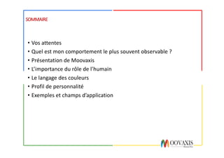 SOMMAIRE
• Vos	attentes
• Quel	est	mon	comportement	le	plus	souvent	observable	?
• Présentation	de	Moovaxis
• L’importance	du	rôle	de	l’humain
• Le	langage	des	couleurs
• Profil	de	personnalité
• Exemples	et	champs	d’application
 