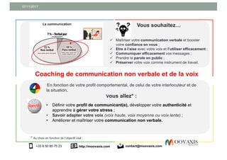 07/11/2017
http://moovaxis.com+33 6 50 85 75 23 contact@moovaxis.com
Coaching de communication non verbale et de la voix
Vous souhaitez…
ü Maîtriser votre communication verbale et booster
votre confiance en vous ;
ü Etre à l’aise avec votre voix et l’utiliser efficacement ;
ü Communiquer efficacement vos messages ;
ü Prendre la parole en public ;
ü Préserver votre voix comme instrument de travail.
* Au choix en fonction de l’objectif visé :
En fonction de votre profil comportemental, de celui de votre interlocuteur et de
la situation,
Vous allez* :
• Définir votre profil de communicant(e), développer votre authenticité et
apprendre à gérer votre stress ;
• Savoir adapter votre voix (voix haute, voix moyenne ou voix lente) ;
• Améliorer et maîtriser votre communication non verbale.
 