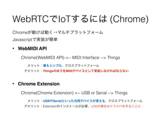 WebRTCでIoTするには (Chrome)
• WebMIDI API 
 
 Chrome(WebMIDI API) <-- MIDI Interface --> Things 
 
   メリット：最もシンプル、クロスプラットフォーム 
  デメリット：ThingsのほうをMIDIデバイスとして実装しなければならない
• Chrome Extension 
 
 Chrome(Chrome Extension) <-- USB or Serial --> Things 
 
   メリット：USBやSerialといった汎用デバイスが使える、クロスプラットフォーム 
  デメリット：Extensionのインストールが必要、USBの場合はドライバを作ることに…
Chromeが動けば動く→マルチプラットフォーム
Javascriptで実装が簡単
 