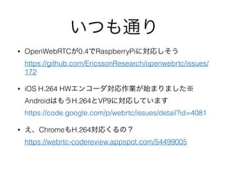 いつも通り
• OpenWebRTCが0.4でRaspberryPiに対応しそう 
https://github.com/EricssonResearch/openwebrtc/issues/
172
• iOS H.264 HWエンコーダ対応作業が始まりました※
AndroidはもうH.264とVP9に対応しています 
https://code.google.com/p/webrtc/issues/detail?id=4081
• え、ChromeもH.264対応くるの？ 
https://webrtc-codereview.appspot.com/54499005 
 