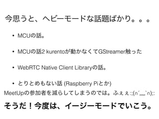 • MCUの話。
• MCUの話2 kurentoが動かなくてGStreamer触った
• WebRTC Native Client Libraryの話。
• とりとめもない話 (Raspberry Piとか)
今思うと、ヘビーモードな話題ばかり。。。
そうだ！今度は、イージーモードでいこう。
MeetUpの参加者を減らしてしまうのでは。ふぇぇ:;(∩´﹏`∩);:
 