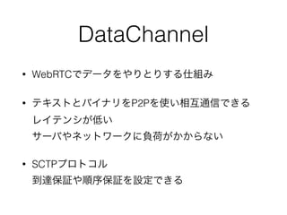 DataChannel
• WebRTCでデータをやりとりする仕組み
• テキストとバイナリをP2Pを使い相互通信できる 
レイテンシが低い 
サーバやネットワークに負荷がかからない
• SCTPプロトコル 
到達保証や順序保証を設定できる
 