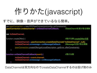作りかた(javascript)
var peerConnection = new RTCPeerConnection(conﬁg, pcConstraints);
peerConnection.ondatachannel = onDataChannelCallback;    //DataChannlを受け取る関数
var rtcDataChannel;
function createOffer() {            //投げる側 createOfferの前
rtcDataChannel = peerConnection.createDataChannel("rtcDataChannel", null);
rtcDataChannel.onmessage = onMessageCallback;   //Messageを受け取る関数
peerConnection.createOffer(gotLocalDescription, gotError, offerConstraints);
};
function onDataChannelCallback(event) {            //受ける側
rtcDataChannel = event.channel;
rtcDataChannel.onmessage = onMessageCallback;
}
すでに、映像・音声ができているなら簡単。
DataChannelは双方向なのでcreateDataChannelするのは投げ側のみ
 