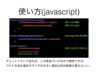 使い方(javascript)
function sendDataChannel(message) {
if (rtcDataChannel.readyState === 'open') {    //開いてるか確認
rtcDataChannel.send(message); //開いてたら送る
}
};
function onMessageCallback(event) { //Messageを受け取る関数
console.log('Received Message’ + event.data);
};
function dispose() {
rtcDataChannel.close(); //受け手も送り手も閉じる
peerConnection.close();
peerConnection = null;
};
チャットぐらいであれば、この実装でいけるので簡単ですが、
バイトを送る場合やサイズが大きい場合は別の配慮が要るらしい…
 