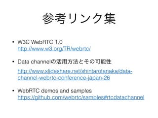 参考リンク集
• W3C WebRTC 1.0 
http://www.w3.org/TR/webrtc/
• Data channelの活用方法とその可能性 
http://www.slideshare.net/shintarotanaka/data-
channel-webrtc-conference-japan-26
• WebRTC demos and samples 
https://github.com/webrtc/samples#rtcdatachannel
 