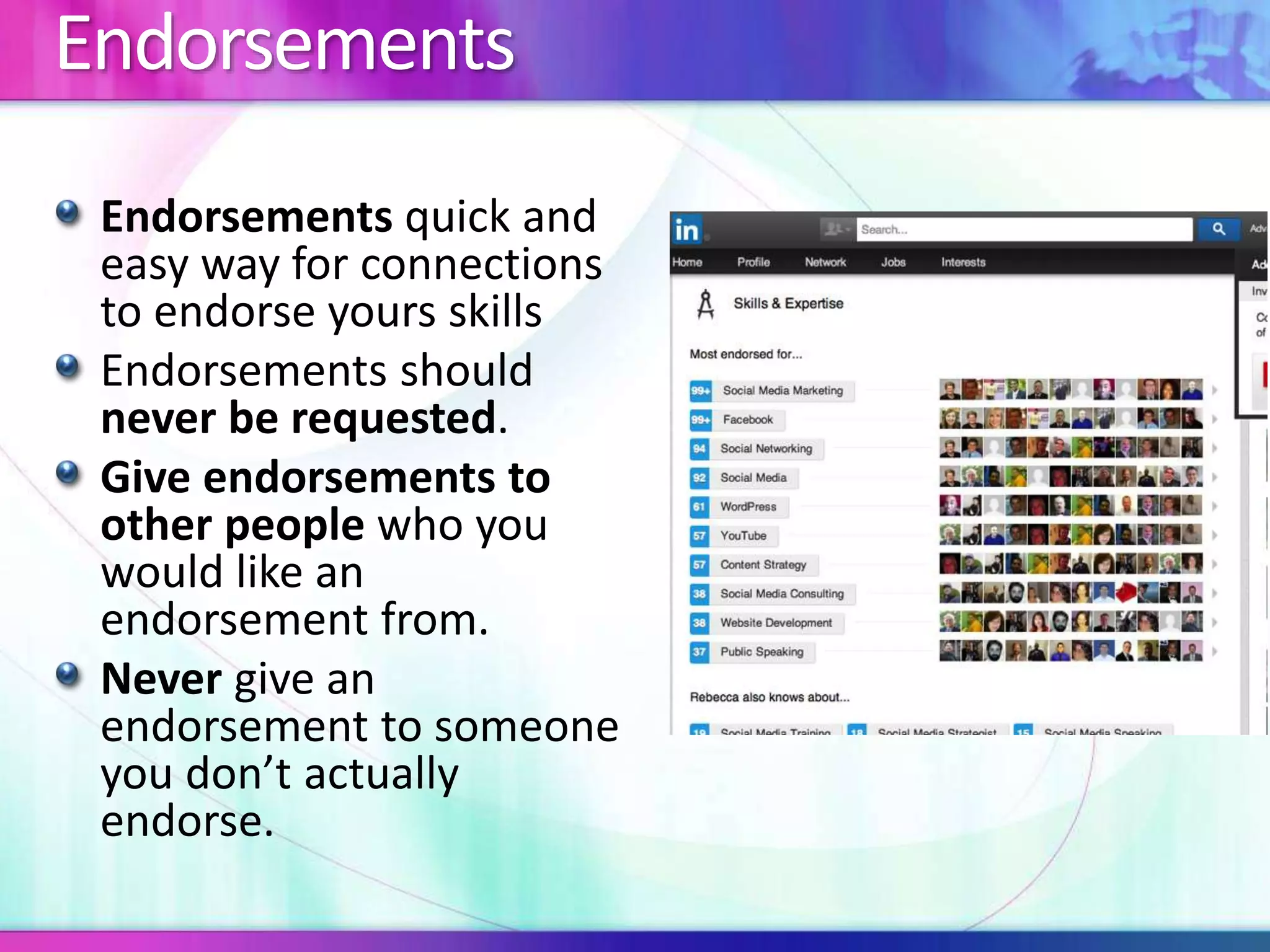 Endorsements 
Endorsements quick and 
easy way for connections 
to endorse yours skills 
Endorsements should 
never be requested. 
Give endorsements to 
other people who you 
would like an 
endorsement from. 
Never give an 
endorsement to someone 
you don’t actually 
endorse. 
 