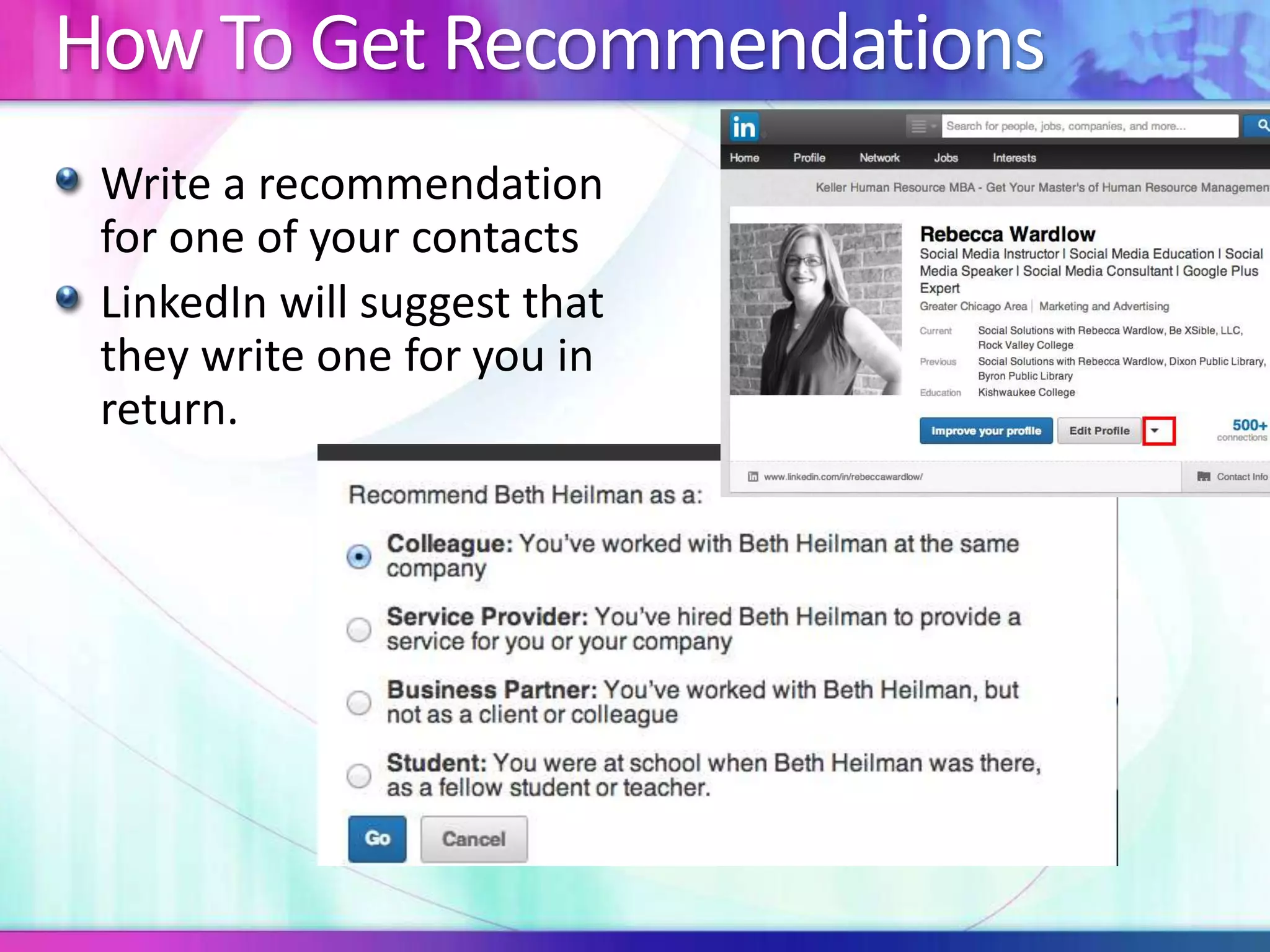 How To Get Recommendations 
Write a recommendation 
for one of your contacts 
LinkedIn will suggest that 
they write one for you in 
return. 
 