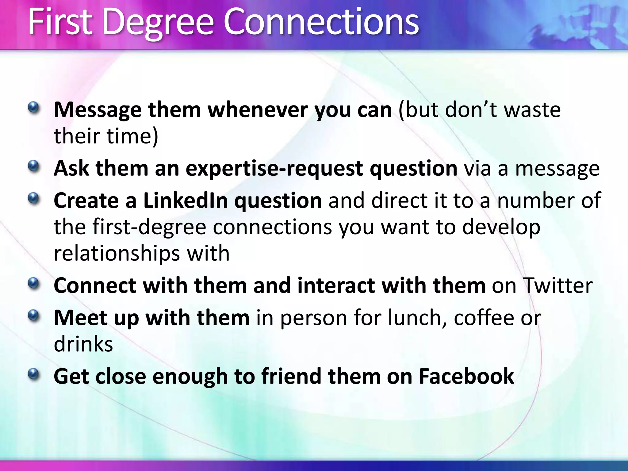 First Degree Connections 
Message them whenever you can (but don’t waste 
their time) 
Ask them an expertise-request question via a message 
Create a LinkedIn question and direct it to a number of 
the first-degree connections you want to develop 
relationships with 
Connect with them and interact with them on Twitter 
Meet up with them in person for lunch, coffee or 
drinks 
Get close enough to friend them on Facebook 
 