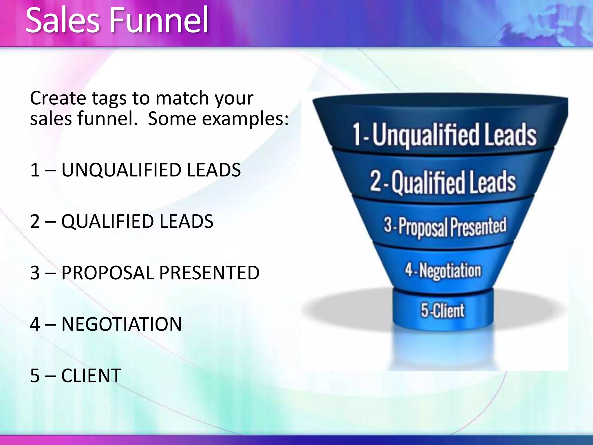Sales Funnel 
Create tags to match your 
sales funnel. Some examples: 
1 – UNQUALIFIED LEADS 
2 – QUALIFIED LEADS 
3 – PROPOSAL PRESENTED 
4 – NEGOTIATION 
5 – CLIENT 
 