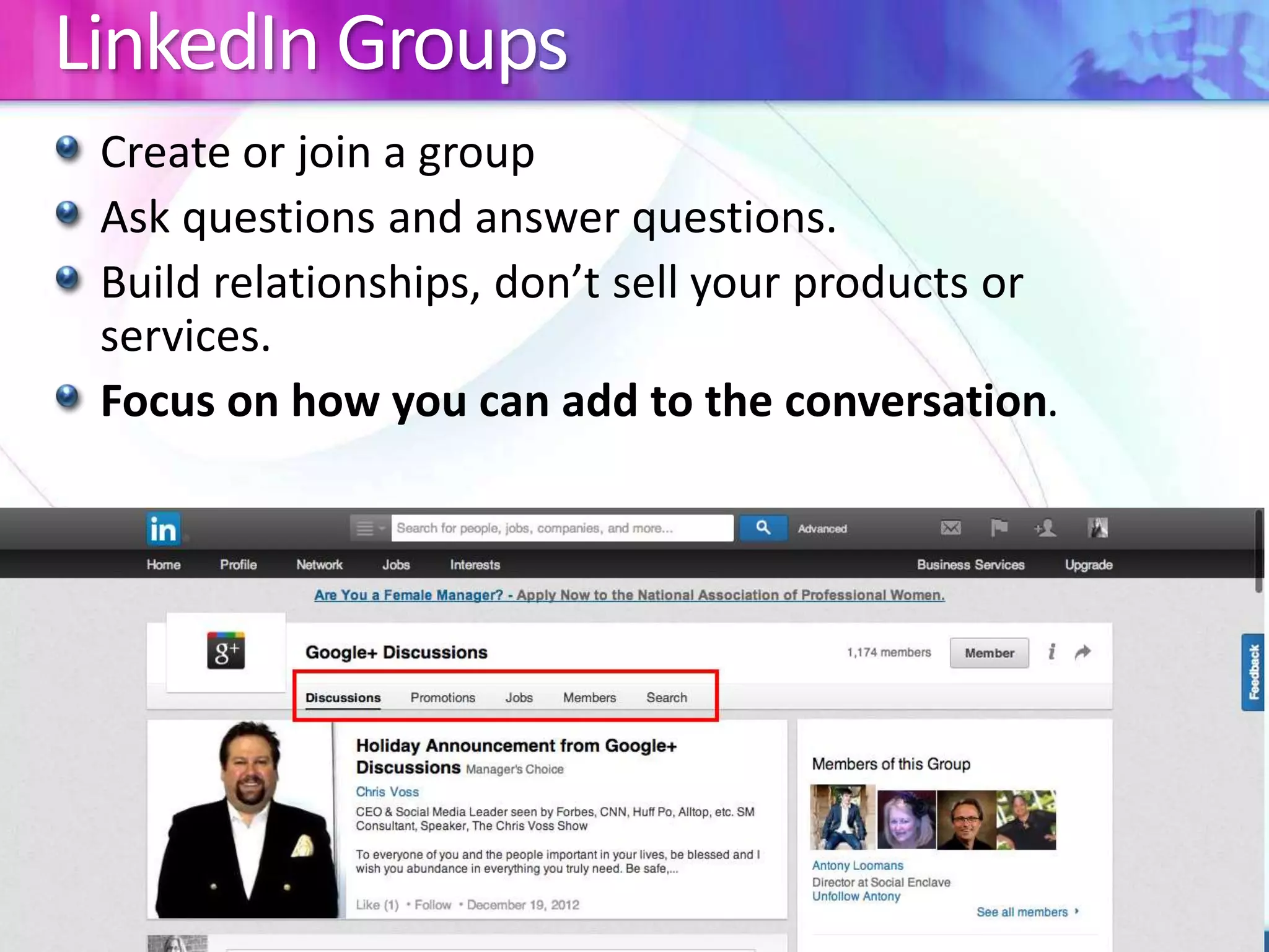LinkedIn Groups 
Create or join a group 
Ask questions and answer questions. 
Build relationships, don’t sell your products or 
services. 
Focus on how you can add to the conversation. 
 