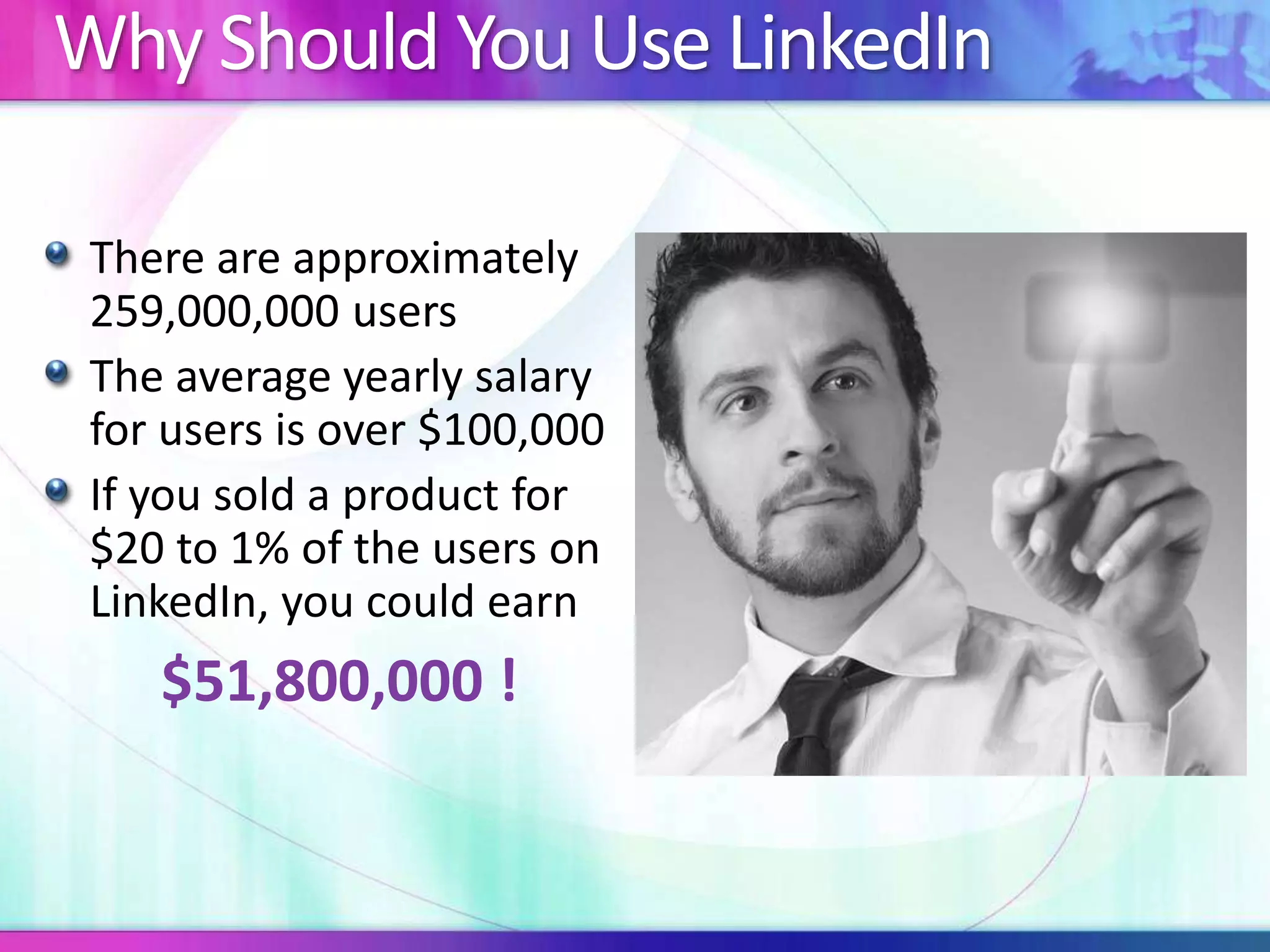 Why Should You Use LinkedIn 
There are approximately 
259,000,000 users 
The average yearly salary 
for users is over $100,000 
If you sold a product for 
$20 to 1% of the users on 
LinkedIn, you could earn 
$51,800,000 ! 
 