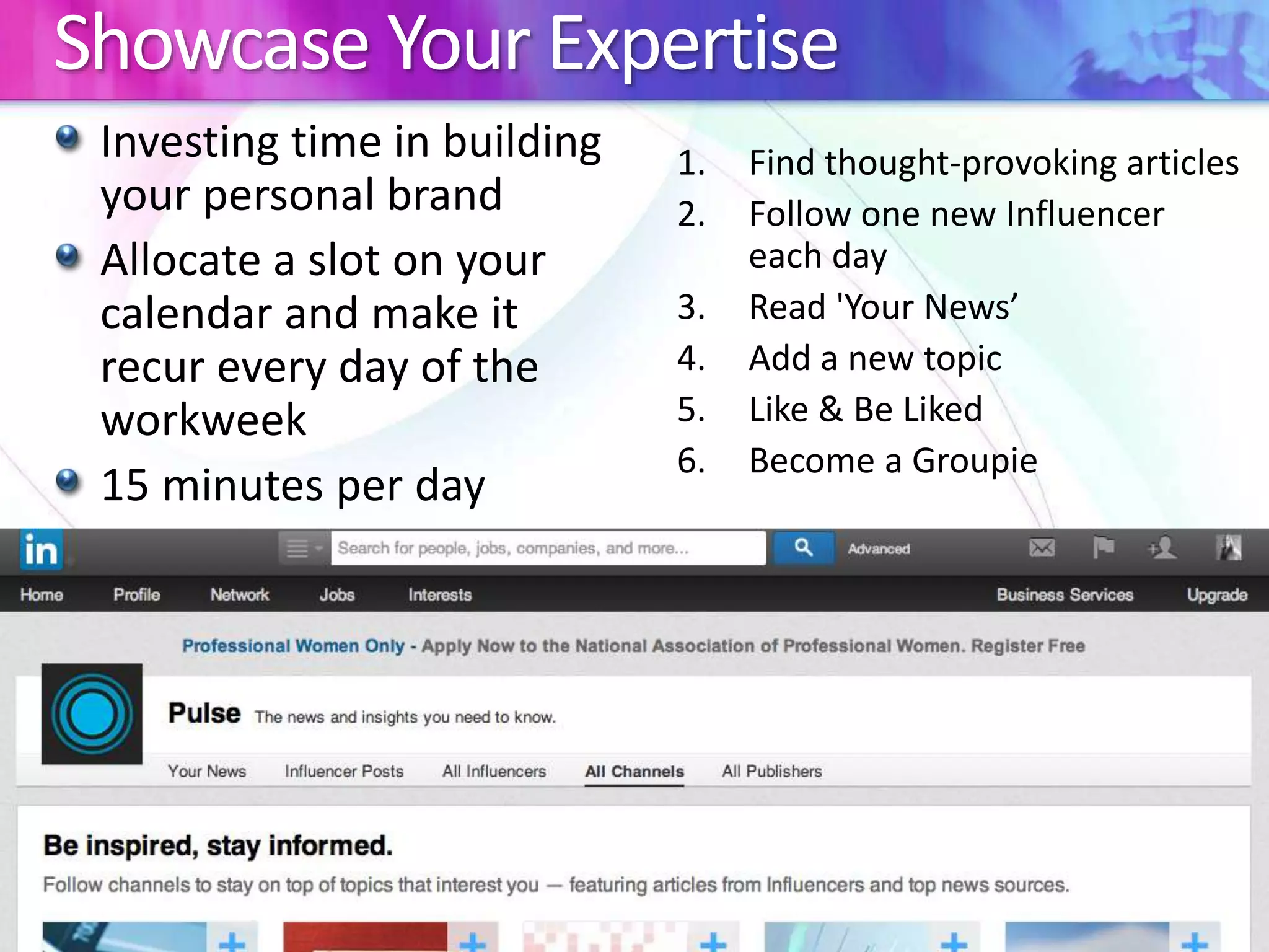 Showcase Your Expertise 
Investing time in building 
your personal brand 
Allocate a slot on your 
calendar and make it 
recur every day of the 
workweek 
15 minutes per day 
1. Find thought-provoking articles 
2. Follow one new Influencer 
each day 
3. Read 'Your News’ 
4. Add a new topic 
5. Like & Be Liked 
6. Become a Groupie 
