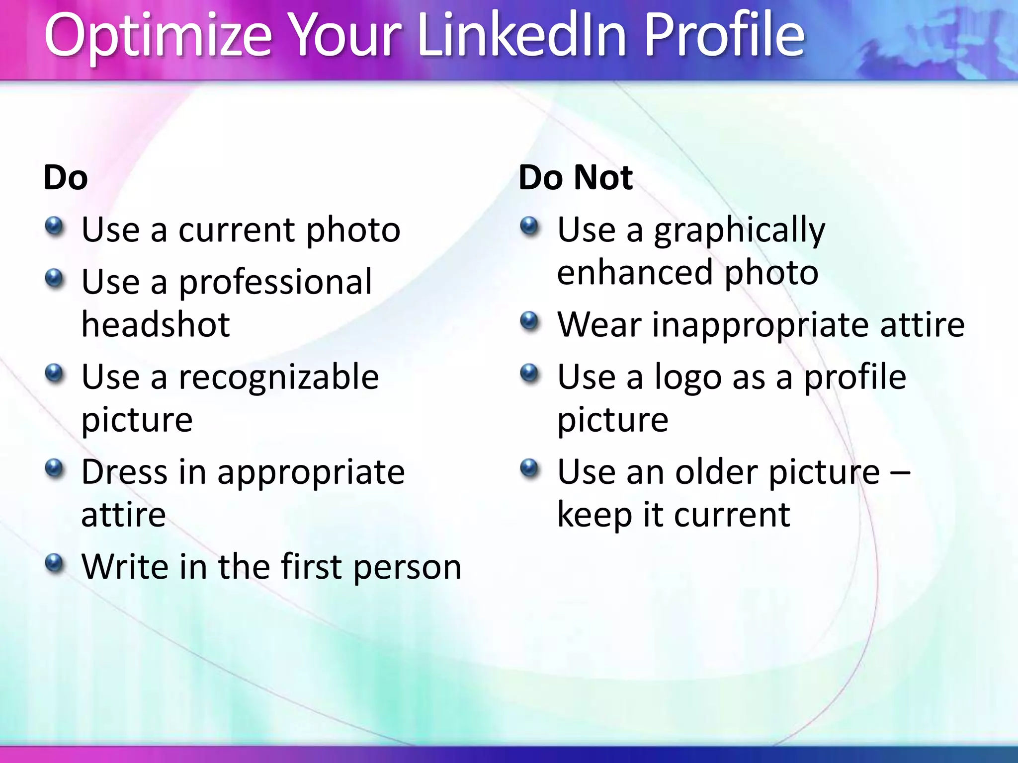 Optimize Your LinkedIn Profile 
Do 
Use a current photo 
Use a professional 
headshot 
Use a recognizable 
picture 
Dress in appropriate 
attire 
Write in the first person 
Do Not 
Use a graphically 
enhanced photo 
Wear inappropriate attire 
Use a logo as a profile 
picture 
Use an older picture – 
keep it current 
 
