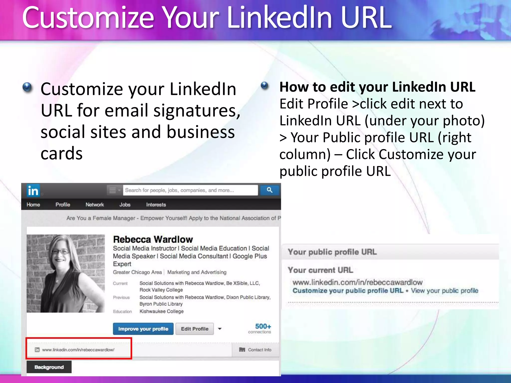 Customize Your LinkedIn URL 
Customize your LinkedIn 
URL for email signatures, 
social sites and business 
cards 
How to edit your LinkedIn URL 
Edit Profile >click edit next to 
LinkedIn URL (under your photo) 
> Your Public profile URL (right 
column) – Click Customize your 
public profile URL 
 