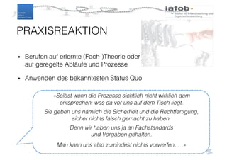 «Selbst wenn die Prozesse sichtlich nicht wirklich dem
entsprechen, was da vor uns auf dem Tisch liegt.
Sie geben uns nämlich die Sicherheit und die Rechtfertigung,
sicher nichts falsch gemacht zu haben.
Denn wir haben uns ja an Fachstandards
und Vorgaben gehalten.
Man kann uns also zumindest nichts vorwerfen… .»
• Berufen auf erlernte (Fach-)Theorie oder
auf geregelte Abläufe und Prozesse
• Anwenden des bekanntesten Status Quo
PRAXISREAKTION
 