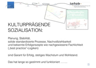 KULTURPRÄGENDE
SOZIALISATION:
Planung, Stabilität,
solide standardisierte Prozesse, Nachvollziehbarkeit
und bekannte Erfolgsrezepte wie nachgewiesene Fachlichkeit
(„best practice“-Logiken)
sind Garant für Erfolg, stetiges Wachstum und Wohlstand.
Das hat lange so gestimmt und funktioniert ……..
 