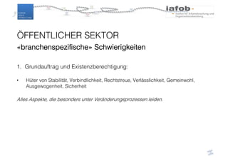 ÖFFENTLICHER SEKTOR
«branchenspezifische» Schwierigkeiten
1. Grundauftrag und Existenzberechtigung:
• Hüter von Stabilität, Verbindlichkeit, Rechtstreue, Verlässlichkeit, Gemeinwohl,
Ausgewogenheit, Sicherheit
Alles Aspekte, die besonders unter Veränderungsprozessen leiden.
 