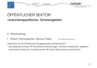 ÖFFENTLICHER SEKTOR
«branchenspezifische» Schwierigkeiten
2. «Mischauftrag»
• Hoheit / Fachexpertise / Service Public (z.B. öffentliche Schule…)
Ansprüche an die Verwaltung sind gegenseitig widersprüchlich:
- das Geltende schützen ßà politische Entwicklungen, die davon abweichen, begleiten
- Individuelle Ansprüche, kundenorientiert ßà dem Gemeinwohl verantwortlich
 