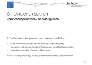 ÖFFENTLICHER SEKTOR
«branchenspezifische» Schwierigkeiten
3. Traditionelle «Übungsfelder» von Unternehmen fehlen:
• kaum Innovationsdruck für neuere, bessere, andere Produkte
• wenig sich verändernde Kundenanforderungen, variables Kaufverhalten,
• selten Konkurrenzkämpfe von/mit Mitanbietern
Für VUCA wenig Erfahrung, Routine, Selbstverständlichkeit, Instrumentarien.
 