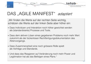 „Wir finden die Werte auf der rechten Seite wichtig,
schätzen die Werte auf der linken Seite aber höher ein:
• Dass Individuen und Interaktion noch höher gewichtet werden
als (standardisierte) Prozesse und Tools.
• Dass dem aktiven Lösen eines gegebenen Problems noch mehr Wert
zukommt als der lückenlosen Rechtfertigungsdokumentation des
Aktenvorgangs.
• Dass Zusammenarbeit eine noch grössere Rolle spielt
als Verträge und Standards.
• Und dass das Reagieren auf Veränderung noch mehr Power und
Legitimation hat als das Befolgen eines Plans.“
DAS „AGILE MANIFEST“ adaptiert
 