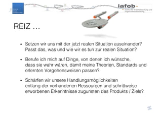 REIZ …
• Setzen wir uns mit der jetzt realen Situation auseinander?
Passt das, was und wie wir es tun zur realen Situation?
• Berufe ich mich auf Dinge, von denen ich wünsche,
dass sie wahr wären, damit meine Theorien, Standards und
erlernten Vorgehensweisen passen?
• Schärfen wir unsere Handlungsmöglichkeiten
entlang der vorhandenen Ressourcen und schrittweise
erworbenen Erkenntnisse zugunsten des Produkts / Ziels?
 