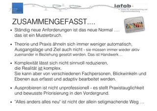 ZUSAMMENGEFASST....
• Ständig neue Anforderungen ist das neue Normal ….
das ist ein Musterbruch.
• Theorie und Praxis ähneln sich immer weniger automatisch,
Ausgangslage und Ziel auch nicht - sie müssen immer wieder aktiv
zueinander in Beziehung gesetzt werden. Das ist Handwerk…
• Komplexität lässt sich nicht sinnvoll reduzieren,
die Realität ist komplex.
Sie kann aber von verschiedenen Fachpersonen, Blickwinkeln und
Ebenen aus erfasst und adaptiv bearbeitet werden.
• Ausprobieren ist nicht unprofessionell - es stellt Praxistauglichkeit
und bewusste Priorisierung in den Vordergrund.
• "Alles anders alles neu" ist nicht der allein seligmachende Weg …
39
 