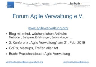 Forum Agile Verwaltung e.V.
www.agile-verwaltung.org
• Blog mit mind. wöchentlichen Artikeln:
Methoden, Beispiele, Erfahrungen, Entwicklungen …
• 3. Konferenz „Agile Verwaltung“ am 21. Feb. 2019
• CoP‘s, Meetups, Treffen aller Art
• Buch: Praxishandbuch Agile Verwaltung
veronika.levesque@agile-verwaltung.org veronika.levesque@iafob.ch
 