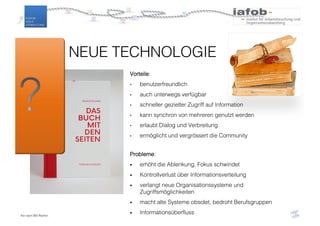 EINE NEUE TECHNOLOGIE
Vorteile:
• benutzerfreundlich
• auch unterwegs verfügbar
• schneller gezielter Zugriff auf Information
• kann synchron von mehreren genutzt werden
• erlaubt Dialog und Verbreitung
• ermöglicht und vergrössert die Community
Probleme:
• erhöht die Ablenkung, Fokus schwindet
• Kontrollverlust über Informationsverteilung
• verlangt neue Organisationssysteme und
Zugriffsmöglichkeiten
• macht alte Systeme obsolet, bedroht Berufsgruppen
• Informationsüberflussfrei nach Bill Rankin
 