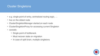 Cluster Singletons
• e.g. single point of entry, centralized routing logic, …
• live on the oldest node
• ClusterSingletonManager started on each node
• ClusterSingletonProxy for accessing current Singleton
• caveats:
• Single point of bottleneck
• Must recover state on migration
• In case of split brain, multiple singletons
 
