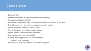 Cluster Sharding
• Distribute Work
• Workload partitioned by shard key derived from message
• Messages must be serializable
• Each node is responsible for n shards and each shard is allocated to one node
• ShardRegion is entry point for messages and controls workers
• ShardCoordinator singleton assigns shards
• Shards distributed by no of workers by default
• Shards migrate for rebalancing or on failure
• Shard assignments can be persisted
• Running Workers per shard can be remembered.
• workers must step down
• Workers must persist state if they need it after migration
 