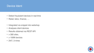 Device Ident
• Detect fraudulent devices in real time
• Retail, telco, finance, …
• Integrated via snippet into webshop
• Analyses client devices
• Results obtained via REST API
• > 300 sites,
• > 100M devices
• 24/7, 3 nines
 